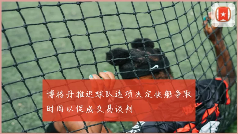 博格丹推迟球队选项决定快船争取时间以促成交易谈判
