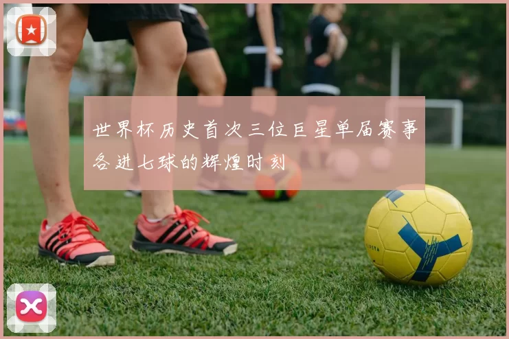 世界杯历史首次三位巨星单届赛事各进七球的辉煌时刻