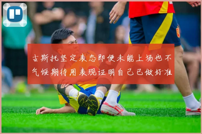 古斯托坚定表态即便未能上场也不气馁期待用表现证明自己已做好准备
