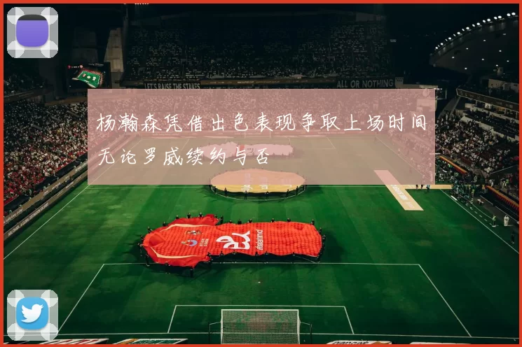 杨瀚森凭借出色表现争取上场时间无论罗威续约与否
