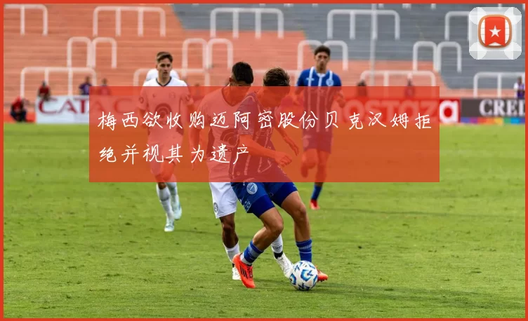 梅西欲收购迈阿密股份贝克汉姆拒绝并视其为遗产