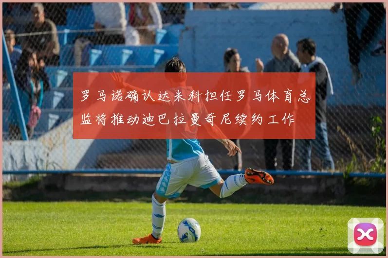 罗马诺确认达米科担任罗马体育总监将推动迪巴拉曼奇尼续约工作