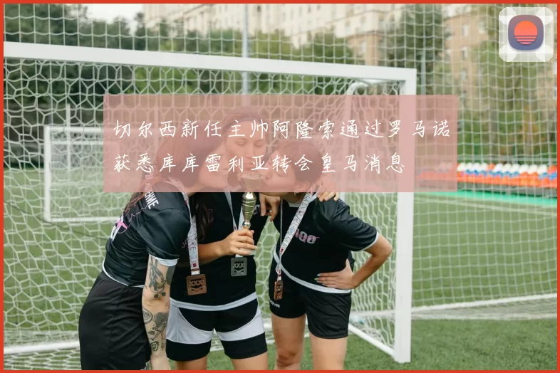 切尔西新任主帅阿隆索通过罗马诺获悉库库雷利亚转会皇马消息