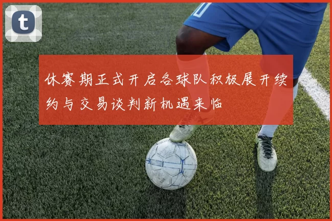 休赛期正式开启各球队积极展开续约与交易谈判新机遇来临
