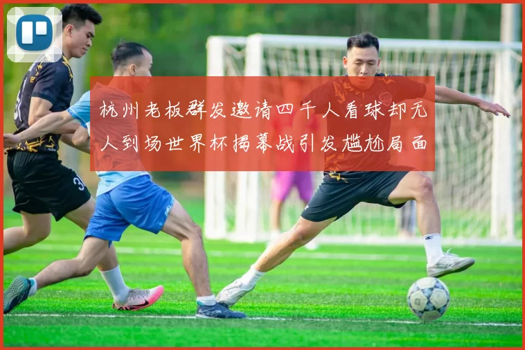 杭州老板群发邀请四千人看球却无人到场世界杯揭幕战引发尴尬局面