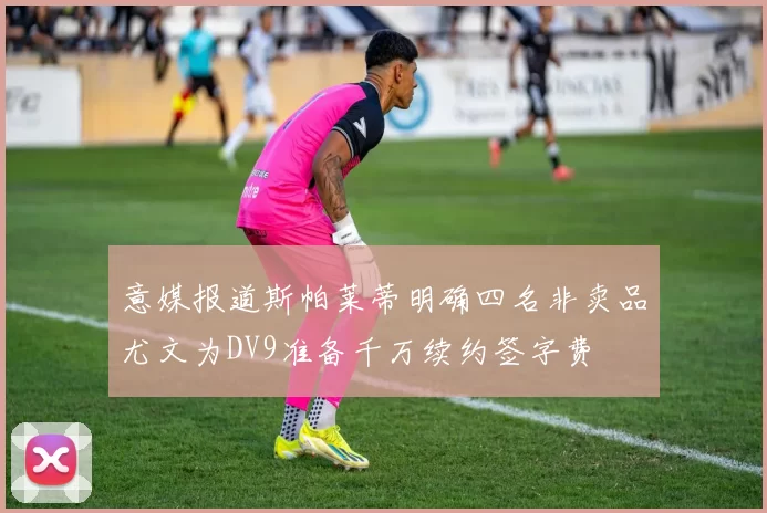 意媒报道斯帕莱蒂明确四名非卖品尤文为DV9准备千万续约签字费