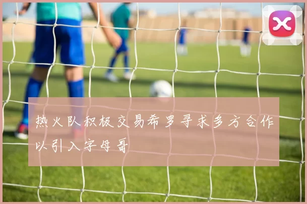 热火队积极交易希罗寻求多方合作以引入字母哥