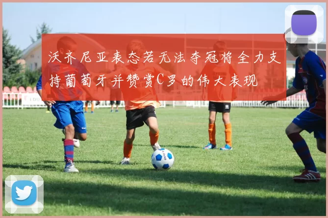 沃齐尼亚表态若无法夺冠将全力支持葡萄牙并赞赏C罗的伟大表现