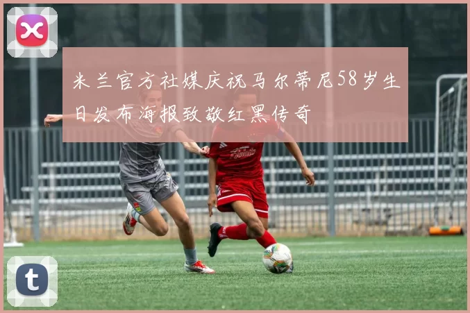 米兰官方社媒庆祝马尔蒂尼58岁生日发布海报致敬红黑传奇