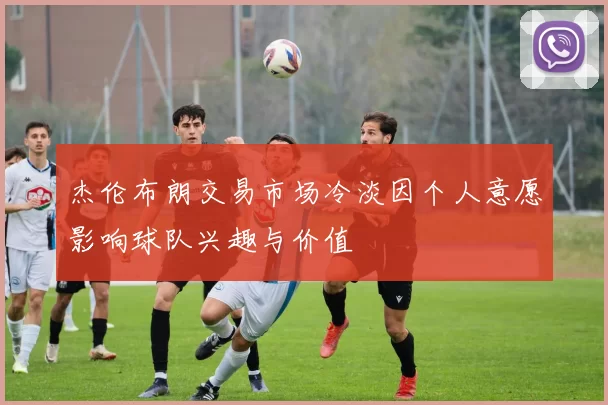 杰伦布朗交易市场冷淡因个人意愿影响球队兴趣与价值