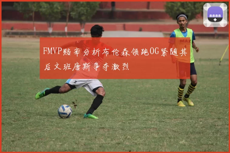 FMVP赔率分析布伦森领跑OG紧随其后文班唐斯争夺激烈