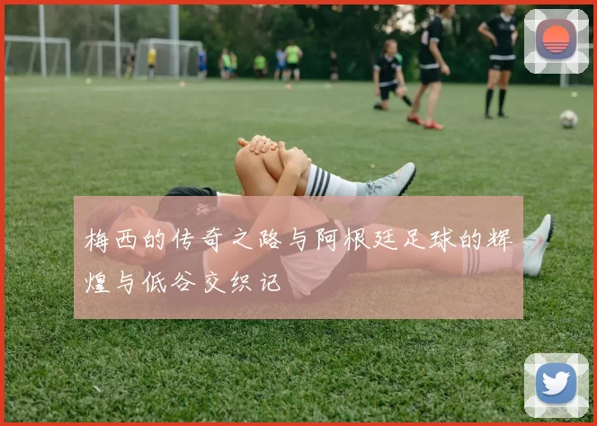 梅西的传奇之路与阿根廷足球的辉煌与低谷交织记